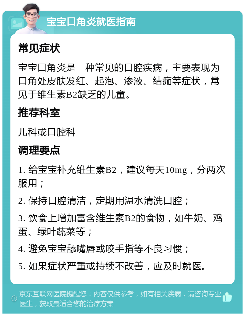 宝宝口角炎就医指南 常见症状 宝宝口角炎是一种常见的口腔疾病，主要表现为口角处皮肤发红、起泡、渗液、结痂等症状，常见于维生素B2缺乏的儿童。 推荐科室 儿科或口腔科 调理要点 1. 给宝宝补充维生素B2，建议每天10mg，分两次服用； 2. 保持口腔清洁，定期用温水清洗口腔； 3. 饮食上增加富含维生素B2的食物，如牛奶、鸡蛋、绿叶蔬菜等； 4. 避免宝宝舔嘴唇或咬手指等不良习惯； 5. 如果症状严重或持续不改善，应及时就医。