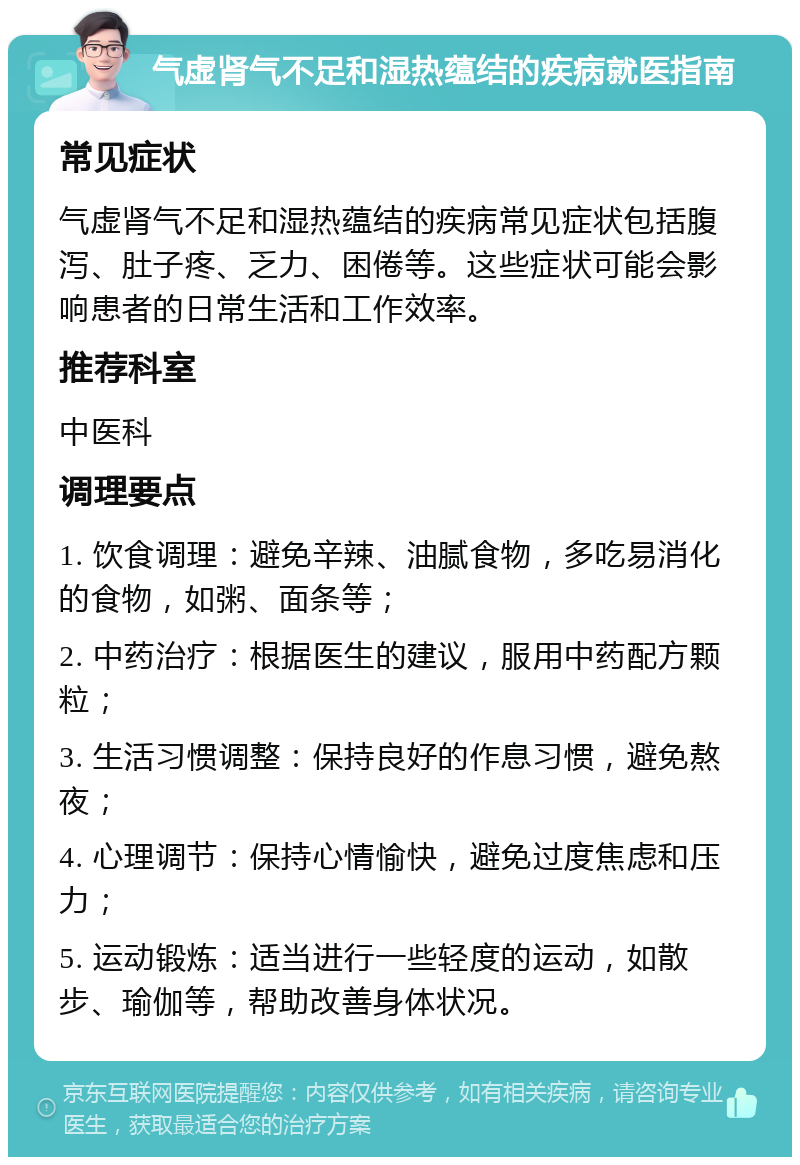 气虚肾气不足和湿热蕴结的疾病就医指南 常见症状 气虚肾气不足和湿热蕴结的疾病常见症状包括腹泻、肚子疼、乏力、困倦等。这些症状可能会影响患者的日常生活和工作效率。 推荐科室 中医科 调理要点 1. 饮食调理：避免辛辣、油腻食物，多吃易消化的食物，如粥、面条等； 2. 中药治疗：根据医生的建议，服用中药配方颗粒； 3. 生活习惯调整：保持良好的作息习惯，避免熬夜； 4. 心理调节：保持心情愉快，避免过度焦虑和压力； 5. 运动锻炼：适当进行一些轻度的运动，如散步、瑜伽等，帮助改善身体状况。