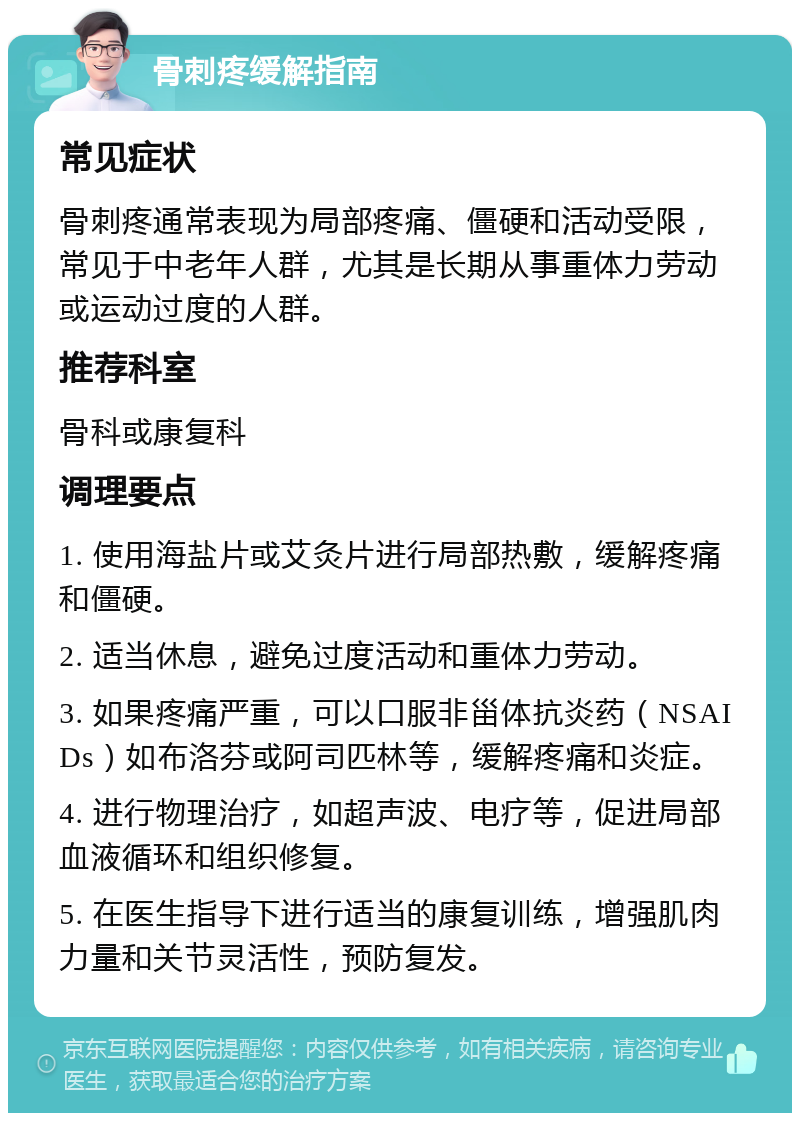 骨刺疼缓解指南 常见症状 骨刺疼通常表现为局部疼痛、僵硬和活动受限，常见于中老年人群，尤其是长期从事重体力劳动或运动过度的人群。 推荐科室 骨科或康复科 调理要点 1. 使用海盐片或艾灸片进行局部热敷，缓解疼痛和僵硬。 2. 适当休息，避免过度活动和重体力劳动。 3. 如果疼痛严重，可以口服非甾体抗炎药（NSAIDs）如布洛芬或阿司匹林等，缓解疼痛和炎症。 4. 进行物理治疗，如超声波、电疗等，促进局部血液循环和组织修复。 5. 在医生指导下进行适当的康复训练，增强肌肉力量和关节灵活性，预防复发。