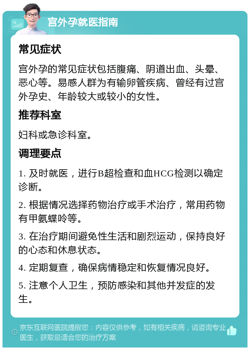 宫外孕就医指南 常见症状 宫外孕的常见症状包括腹痛、阴道出血、头晕、恶心等。易感人群为有输卵管疾病、曾经有过宫外孕史、年龄较大或较小的女性。 推荐科室 妇科或急诊科室。 调理要点 1. 及时就医，进行B超检查和血HCG检测以确定诊断。 2. 根据情况选择药物治疗或手术治疗，常用药物有甲氨蝶呤等。 3. 在治疗期间避免性生活和剧烈运动，保持良好的心态和休息状态。 4. 定期复查，确保病情稳定和恢复情况良好。 5. 注意个人卫生，预防感染和其他并发症的发生。