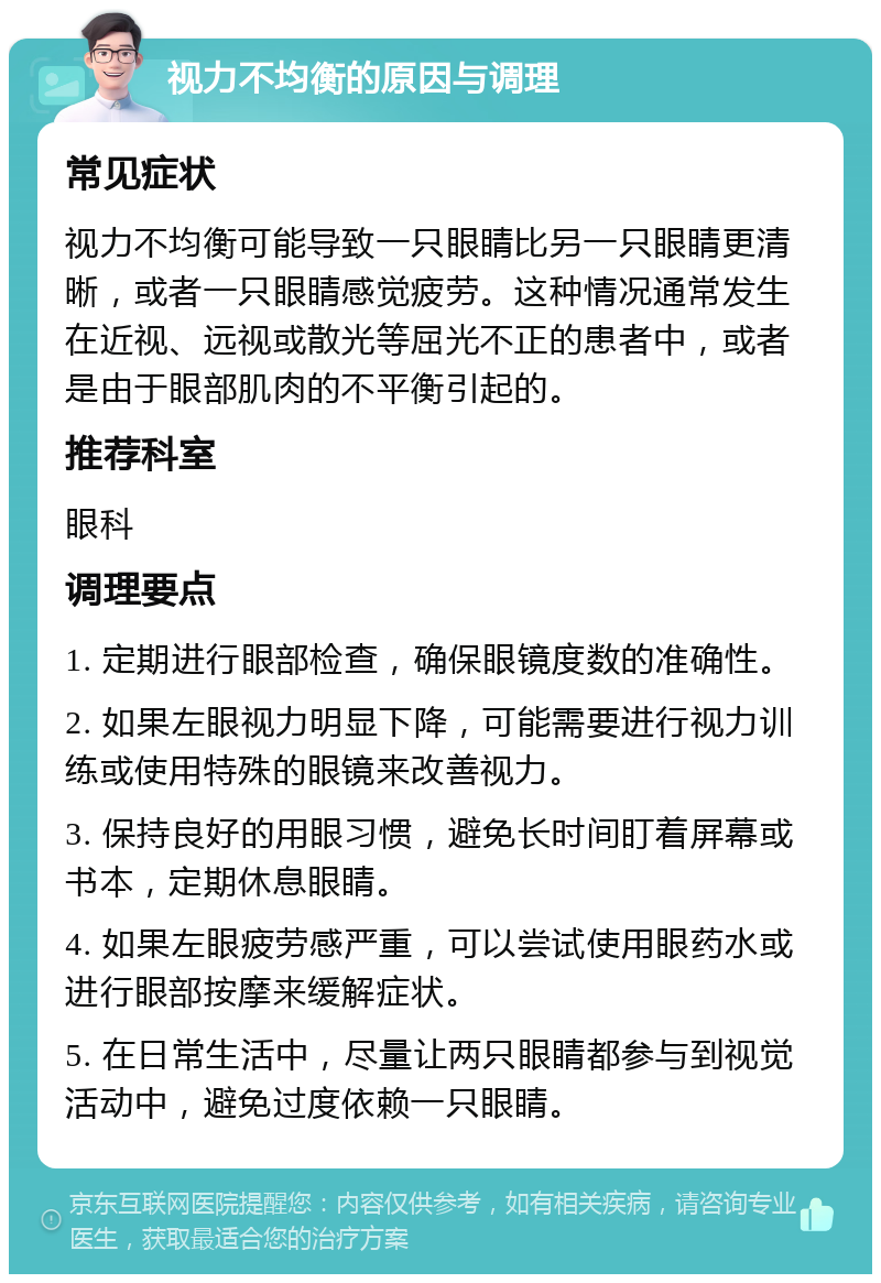 视力不均衡的原因与调理 常见症状 视力不均衡可能导致一只眼睛比另一只眼睛更清晰，或者一只眼睛感觉疲劳。这种情况通常发生在近视、远视或散光等屈光不正的患者中，或者是由于眼部肌肉的不平衡引起的。 推荐科室 眼科 调理要点 1. 定期进行眼部检查，确保眼镜度数的准确性。 2. 如果左眼视力明显下降，可能需要进行视力训练或使用特殊的眼镜来改善视力。 3. 保持良好的用眼习惯，避免长时间盯着屏幕或书本，定期休息眼睛。 4. 如果左眼疲劳感严重，可以尝试使用眼药水或进行眼部按摩来缓解症状。 5. 在日常生活中，尽量让两只眼睛都参与到视觉活动中，避免过度依赖一只眼睛。