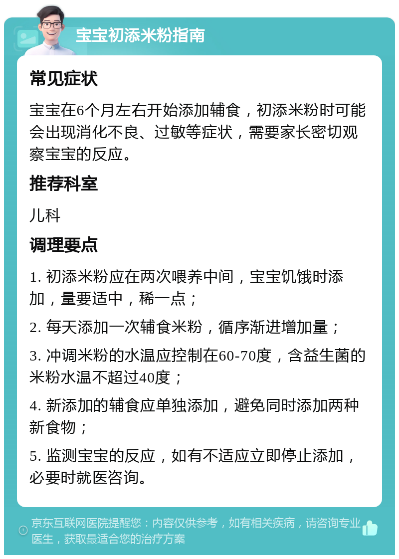 宝宝初添米粉指南 常见症状 宝宝在6个月左右开始添加辅食，初添米粉时可能会出现消化不良、过敏等症状，需要家长密切观察宝宝的反应。 推荐科室 儿科 调理要点 1. 初添米粉应在两次喂养中间，宝宝饥饿时添加，量要适中，稀一点； 2. 每天添加一次辅食米粉，循序渐进增加量； 3. 冲调米粉的水温应控制在60-70度，含益生菌的米粉水温不超过40度； 4. 新添加的辅食应单独添加，避免同时添加两种新食物； 5. 监测宝宝的反应，如有不适应立即停止添加，必要时就医咨询。