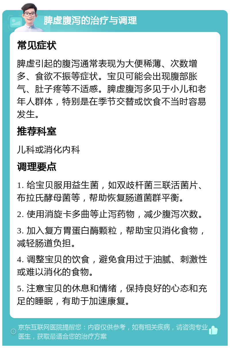 脾虚腹泻的治疗与调理 常见症状 脾虚引起的腹泻通常表现为大便稀薄、次数增多、食欲不振等症状。宝贝可能会出现腹部胀气、肚子疼等不适感。脾虚腹泻多见于小儿和老年人群体，特别是在季节交替或饮食不当时容易发生。 推荐科室 儿科或消化内科 调理要点 1. 给宝贝服用益生菌，如双歧杆菌三联活菌片、布拉氏酵母菌等，帮助恢复肠道菌群平衡。 2. 使用消旋卡多曲等止泻药物，减少腹泻次数。 3. 加入复方胃蛋白酶颗粒，帮助宝贝消化食物，减轻肠道负担。 4. 调整宝贝的饮食，避免食用过于油腻、刺激性或难以消化的食物。 5. 注意宝贝的休息和情绪，保持良好的心态和充足的睡眠，有助于加速康复。