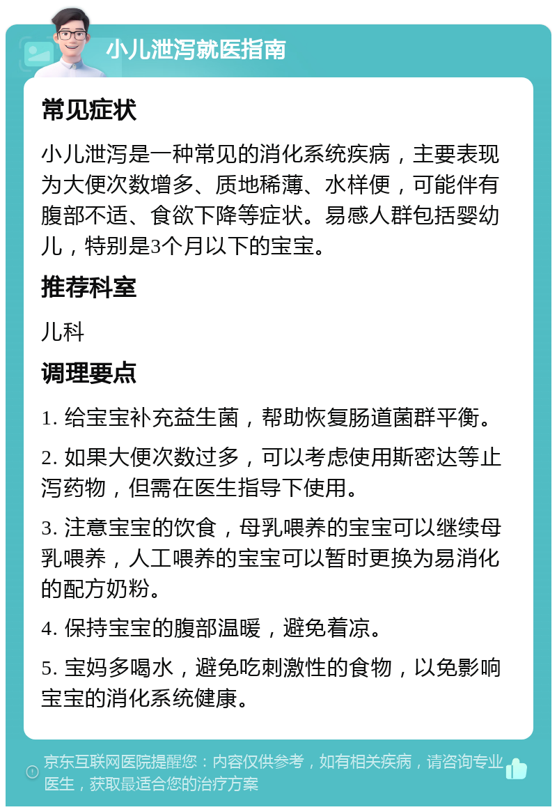 小儿泄泻就医指南 常见症状 小儿泄泻是一种常见的消化系统疾病，主要表现为大便次数增多、质地稀薄、水样便，可能伴有腹部不适、食欲下降等症状。易感人群包括婴幼儿，特别是3个月以下的宝宝。 推荐科室 儿科 调理要点 1. 给宝宝补充益生菌，帮助恢复肠道菌群平衡。 2. 如果大便次数过多，可以考虑使用斯密达等止泻药物，但需在医生指导下使用。 3. 注意宝宝的饮食，母乳喂养的宝宝可以继续母乳喂养，人工喂养的宝宝可以暂时更换为易消化的配方奶粉。 4. 保持宝宝的腹部温暖，避免着凉。 5. 宝妈多喝水，避免吃刺激性的食物，以免影响宝宝的消化系统健康。