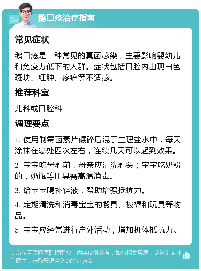 鹅口疮治疗指南 常见症状 鹅口疮是一种常见的真菌感染，主要影响婴幼儿和免疫力低下的人群。症状包括口腔内出现白色斑块、红肿、疼痛等不适感。 推荐科室 儿科或口腔科 调理要点 1. 使用制霉菌素片碾碎后混于生理盐水中，每天涂抹在患处四次左右，连续几天可以起到效果。 2. 宝宝吃母乳前，母亲应清洗乳头；宝宝吃奶粉的，奶瓶等用具需高温消毒。 3. 给宝宝喝补锌液，帮助增强抵抗力。 4. 定期清洗和消毒宝宝的餐具、被褥和玩具等物品。 5. 宝宝应经常进行户外活动，增加机体抵抗力。