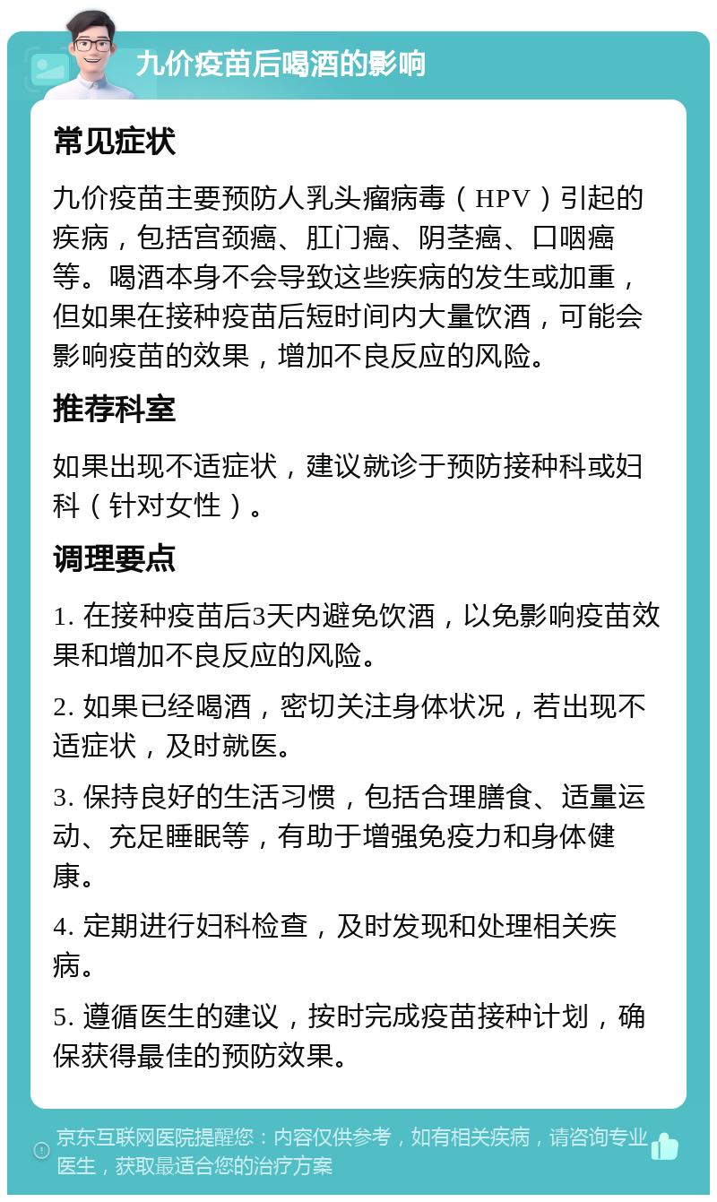 九价疫苗后喝酒的影响 常见症状 九价疫苗主要预防人乳头瘤病毒（HPV）引起的疾病，包括宫颈癌、肛门癌、阴茎癌、口咽癌等。喝酒本身不会导致这些疾病的发生或加重，但如果在接种疫苗后短时间内大量饮酒，可能会影响疫苗的效果，增加不良反应的风险。 推荐科室 如果出现不适症状，建议就诊于预防接种科或妇科（针对女性）。 调理要点 1. 在接种疫苗后3天内避免饮酒，以免影响疫苗效果和增加不良反应的风险。 2. 如果已经喝酒，密切关注身体状况，若出现不适症状，及时就医。 3. 保持良好的生活习惯，包括合理膳食、适量运动、充足睡眠等，有助于增强免疫力和身体健康。 4. 定期进行妇科检查，及时发现和处理相关疾病。 5. 遵循医生的建议，按时完成疫苗接种计划，确保获得最佳的预防效果。