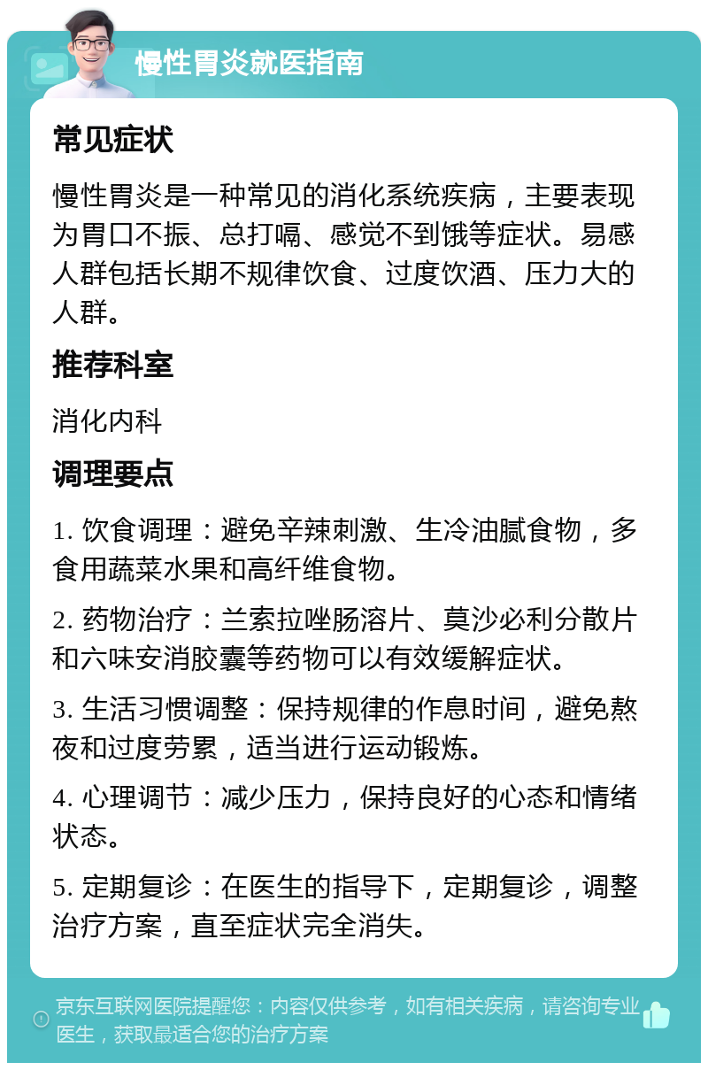 慢性胃炎就医指南 常见症状 慢性胃炎是一种常见的消化系统疾病，主要表现为胃口不振、总打嗝、感觉不到饿等症状。易感人群包括长期不规律饮食、过度饮酒、压力大的人群。 推荐科室 消化内科 调理要点 1. 饮食调理：避免辛辣刺激、生冷油腻食物，多食用蔬菜水果和高纤维食物。 2. 药物治疗：兰索拉唑肠溶片、莫沙必利分散片和六味安消胶囊等药物可以有效缓解症状。 3. 生活习惯调整：保持规律的作息时间，避免熬夜和过度劳累，适当进行运动锻炼。 4. 心理调节：减少压力，保持良好的心态和情绪状态。 5. 定期复诊：在医生的指导下，定期复诊，调整治疗方案，直至症状完全消失。