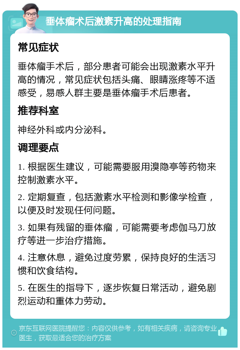 垂体瘤术后激素升高的处理指南 常见症状 垂体瘤手术后，部分患者可能会出现激素水平升高的情况，常见症状包括头痛、眼睛涨疼等不适感受，易感人群主要是垂体瘤手术后患者。 推荐科室 神经外科或内分泌科。 调理要点 1. 根据医生建议，可能需要服用溴隐亭等药物来控制激素水平。 2. 定期复查，包括激素水平检测和影像学检查，以便及时发现任何问题。 3. 如果有残留的垂体瘤，可能需要考虑伽马刀放疗等进一步治疗措施。 4. 注意休息，避免过度劳累，保持良好的生活习惯和饮食结构。 5. 在医生的指导下，逐步恢复日常活动，避免剧烈运动和重体力劳动。