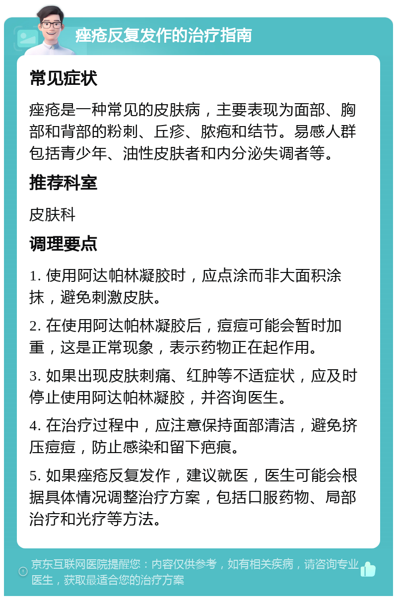 痤疮反复发作的治疗指南 常见症状 痤疮是一种常见的皮肤病，主要表现为面部、胸部和背部的粉刺、丘疹、脓疱和结节。易感人群包括青少年、油性皮肤者和内分泌失调者等。 推荐科室 皮肤科 调理要点 1. 使用阿达帕林凝胶时，应点涂而非大面积涂抹，避免刺激皮肤。 2. 在使用阿达帕林凝胶后，痘痘可能会暂时加重，这是正常现象，表示药物正在起作用。 3. 如果出现皮肤刺痛、红肿等不适症状，应及时停止使用阿达帕林凝胶，并咨询医生。 4. 在治疗过程中，应注意保持面部清洁，避免挤压痘痘，防止感染和留下疤痕。 5. 如果痤疮反复发作，建议就医，医生可能会根据具体情况调整治疗方案，包括口服药物、局部治疗和光疗等方法。