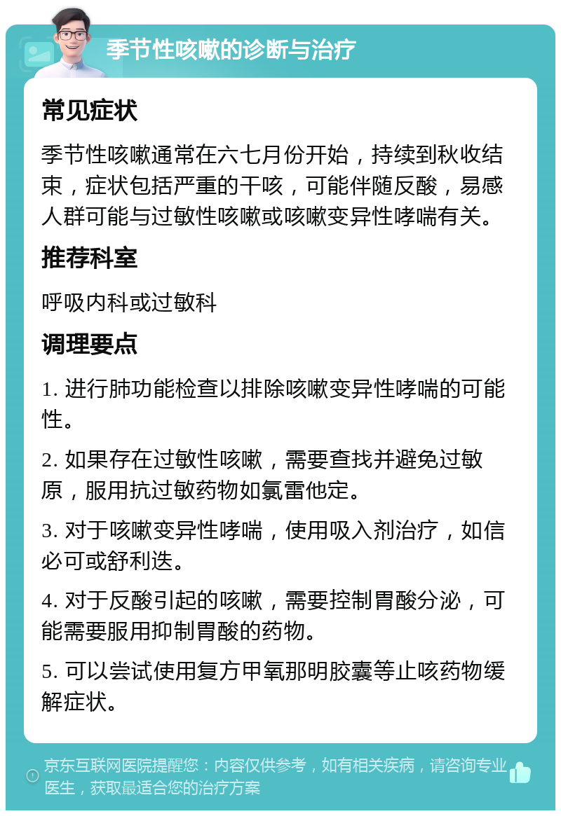 季节性咳嗽的诊断与治疗 常见症状 季节性咳嗽通常在六七月份开始，持续到秋收结束，症状包括严重的干咳，可能伴随反酸，易感人群可能与过敏性咳嗽或咳嗽变异性哮喘有关。 推荐科室 呼吸内科或过敏科 调理要点 1. 进行肺功能检查以排除咳嗽变异性哮喘的可能性。 2. 如果存在过敏性咳嗽，需要查找并避免过敏原，服用抗过敏药物如氯雷他定。 3. 对于咳嗽变异性哮喘，使用吸入剂治疗，如信必可或舒利迭。 4. 对于反酸引起的咳嗽，需要控制胃酸分泌，可能需要服用抑制胃酸的药物。 5. 可以尝试使用复方甲氧那明胶囊等止咳药物缓解症状。