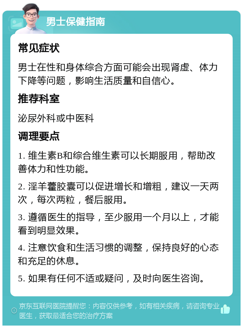 男士保健指南 常见症状 男士在性和身体综合方面可能会出现肾虚、体力下降等问题，影响生活质量和自信心。 推荐科室 泌尿外科或中医科 调理要点 1. 维生素B和综合维生素可以长期服用，帮助改善体力和性功能。 2. 淫羊藿胶囊可以促进增长和增粗，建议一天两次，每次两粒，餐后服用。 3. 遵循医生的指导，至少服用一个月以上，才能看到明显效果。 4. 注意饮食和生活习惯的调整，保持良好的心态和充足的休息。 5. 如果有任何不适或疑问，及时向医生咨询。