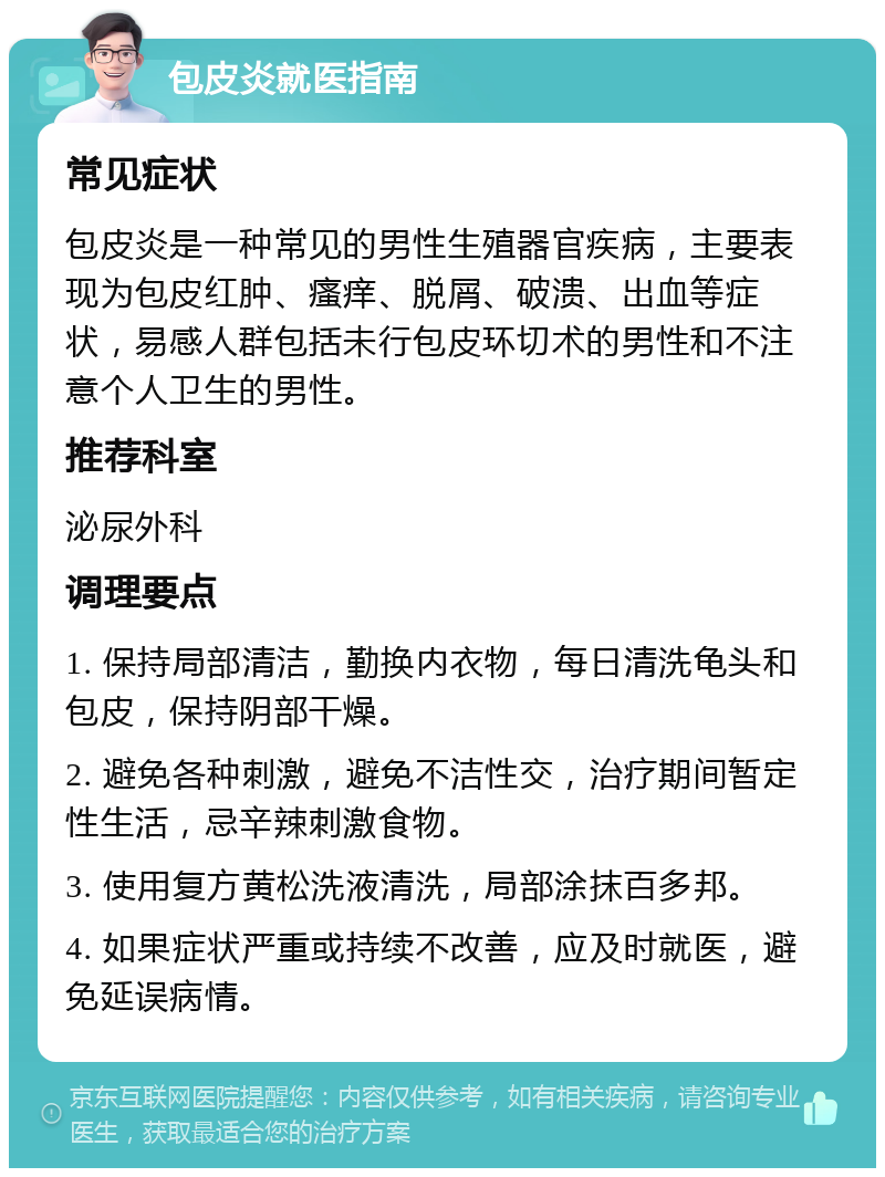 包皮炎就医指南 常见症状 包皮炎是一种常见的男性生殖器官疾病，主要表现为包皮红肿、瘙痒、脱屑、破溃、出血等症状，易感人群包括未行包皮环切术的男性和不注意个人卫生的男性。 推荐科室 泌尿外科 调理要点 1. 保持局部清洁，勤换内衣物，每日清洗龟头和包皮，保持阴部干燥。 2. 避免各种刺激，避免不洁性交，治疗期间暂定性生活，忌辛辣刺激食物。 3. 使用复方黄松洗液清洗，局部涂抹百多邦。 4. 如果症状严重或持续不改善，应及时就医，避免延误病情。