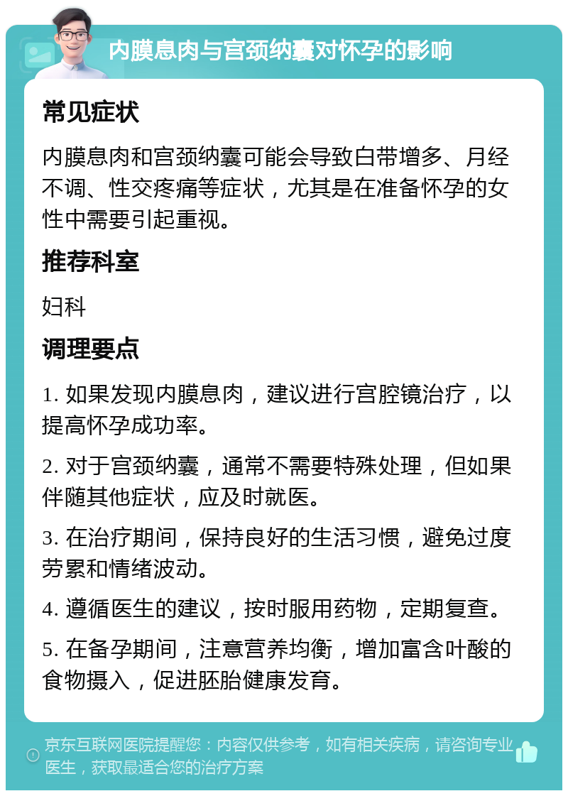 内膜息肉与宫颈纳囊对怀孕的影响 常见症状 内膜息肉和宫颈纳囊可能会导致白带增多、月经不调、性交疼痛等症状，尤其是在准备怀孕的女性中需要引起重视。 推荐科室 妇科 调理要点 1. 如果发现内膜息肉，建议进行宫腔镜治疗，以提高怀孕成功率。 2. 对于宫颈纳囊，通常不需要特殊处理，但如果伴随其他症状，应及时就医。 3. 在治疗期间，保持良好的生活习惯，避免过度劳累和情绪波动。 4. 遵循医生的建议，按时服用药物，定期复查。 5. 在备孕期间，注意营养均衡，增加富含叶酸的食物摄入，促进胚胎健康发育。