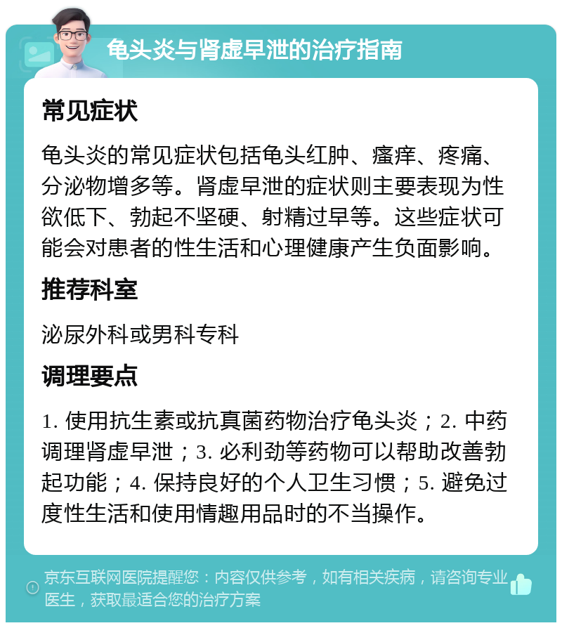 龟头炎与肾虚早泄的治疗指南 常见症状 龟头炎的常见症状包括龟头红肿、瘙痒、疼痛、分泌物增多等。肾虚早泄的症状则主要表现为性欲低下、勃起不坚硬、射精过早等。这些症状可能会对患者的性生活和心理健康产生负面影响。 推荐科室 泌尿外科或男科专科 调理要点 1. 使用抗生素或抗真菌药物治疗龟头炎；2. 中药调理肾虚早泄；3. 必利劲等药物可以帮助改善勃起功能；4. 保持良好的个人卫生习惯；5. 避免过度性生活和使用情趣用品时的不当操作。