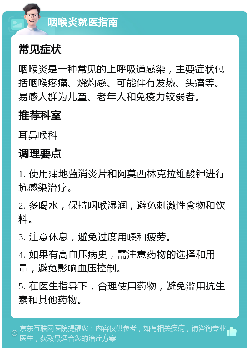 咽喉炎就医指南 常见症状 咽喉炎是一种常见的上呼吸道感染，主要症状包括咽喉疼痛、烧灼感、可能伴有发热、头痛等。易感人群为儿童、老年人和免疫力较弱者。 推荐科室 耳鼻喉科 调理要点 1. 使用蒲地蓝消炎片和阿莫西林克拉维酸钾进行抗感染治疗。 2. 多喝水，保持咽喉湿润，避免刺激性食物和饮料。 3. 注意休息，避免过度用嗓和疲劳。 4. 如果有高血压病史，需注意药物的选择和用量，避免影响血压控制。 5. 在医生指导下，合理使用药物，避免滥用抗生素和其他药物。