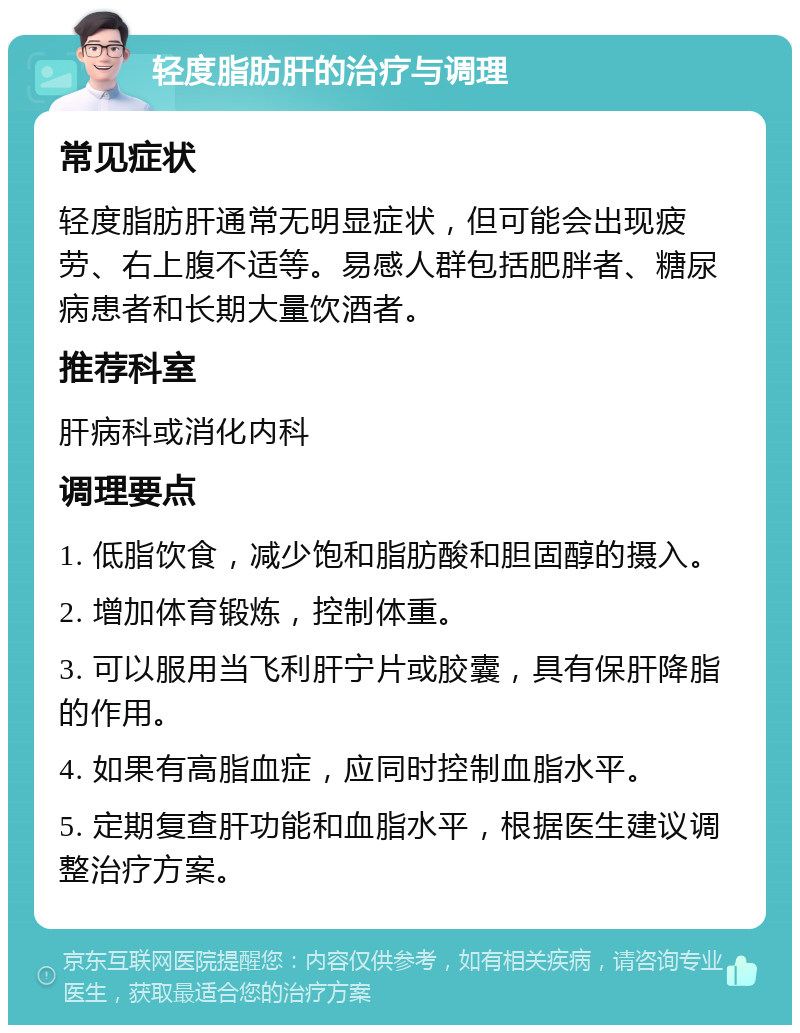 轻度脂肪肝的治疗与调理 常见症状 轻度脂肪肝通常无明显症状，但可能会出现疲劳、右上腹不适等。易感人群包括肥胖者、糖尿病患者和长期大量饮酒者。 推荐科室 肝病科或消化内科 调理要点 1. 低脂饮食，减少饱和脂肪酸和胆固醇的摄入。 2. 增加体育锻炼，控制体重。 3. 可以服用当飞利肝宁片或胶囊，具有保肝降脂的作用。 4. 如果有高脂血症，应同时控制血脂水平。 5. 定期复查肝功能和血脂水平，根据医生建议调整治疗方案。