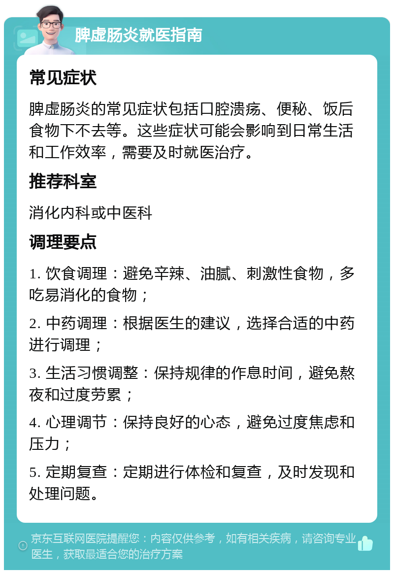 脾虚肠炎就医指南 常见症状 脾虚肠炎的常见症状包括口腔溃疡、便秘、饭后食物下不去等。这些症状可能会影响到日常生活和工作效率，需要及时就医治疗。 推荐科室 消化内科或中医科 调理要点 1. 饮食调理：避免辛辣、油腻、刺激性食物，多吃易消化的食物； 2. 中药调理：根据医生的建议，选择合适的中药进行调理； 3. 生活习惯调整：保持规律的作息时间，避免熬夜和过度劳累； 4. 心理调节：保持良好的心态，避免过度焦虑和压力； 5. 定期复查：定期进行体检和复查，及时发现和处理问题。