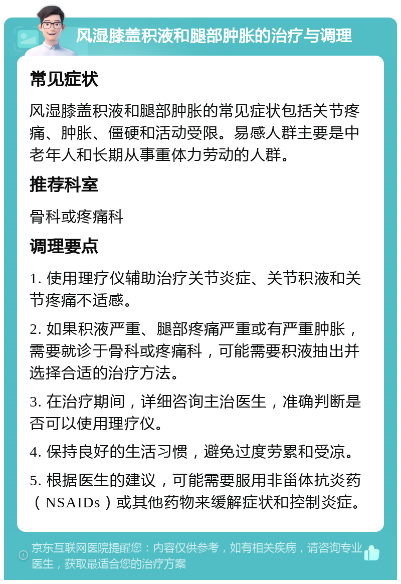 风湿膝盖积液和腿部肿胀的治疗与调理 常见症状 风湿膝盖积液和腿部肿胀的常见症状包括关节疼痛、肿胀、僵硬和活动受限。易感人群主要是中老年人和长期从事重体力劳动的人群。 推荐科室 骨科或疼痛科 调理要点 1. 使用理疗仪辅助治疗关节炎症、关节积液和关节疼痛不适感。 2. 如果积液严重、腿部疼痛严重或有严重肿胀，需要就诊于骨科或疼痛科，可能需要积液抽出并选择合适的治疗方法。 3. 在治疗期间，详细咨询主治医生，准确判断是否可以使用理疗仪。 4. 保持良好的生活习惯，避免过度劳累和受凉。 5. 根据医生的建议，可能需要服用非甾体抗炎药（NSAIDs）或其他药物来缓解症状和控制炎症。