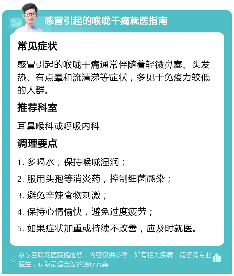 感冒引起的喉咙干痛就医指南 常见症状 感冒引起的喉咙干痛通常伴随着轻微鼻塞、头发热、有点晕和流清涕等症状，多见于免疫力较低的人群。 推荐科室 耳鼻喉科或呼吸内科 调理要点 1. 多喝水，保持喉咙湿润； 2. 服用头孢等消炎药，控制细菌感染； 3. 避免辛辣食物刺激； 4. 保持心情愉快，避免过度疲劳； 5. 如果症状加重或持续不改善，应及时就医。