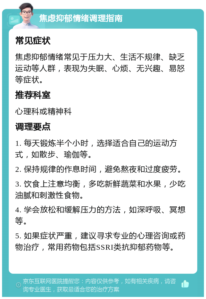 焦虑抑郁情绪调理指南 常见症状 焦虑抑郁情绪常见于压力大、生活不规律、缺乏运动等人群，表现为失眠、心烦、无兴趣、易怒等症状。 推荐科室 心理科或精神科 调理要点 1. 每天锻炼半个小时，选择适合自己的运动方式，如散步、瑜伽等。 2. 保持规律的作息时间，避免熬夜和过度疲劳。 3. 饮食上注意均衡，多吃新鲜蔬菜和水果，少吃油腻和刺激性食物。 4. 学会放松和缓解压力的方法，如深呼吸、冥想等。 5. 如果症状严重，建议寻求专业的心理咨询或药物治疗，常用药物包括SSRI类抗抑郁药物等。