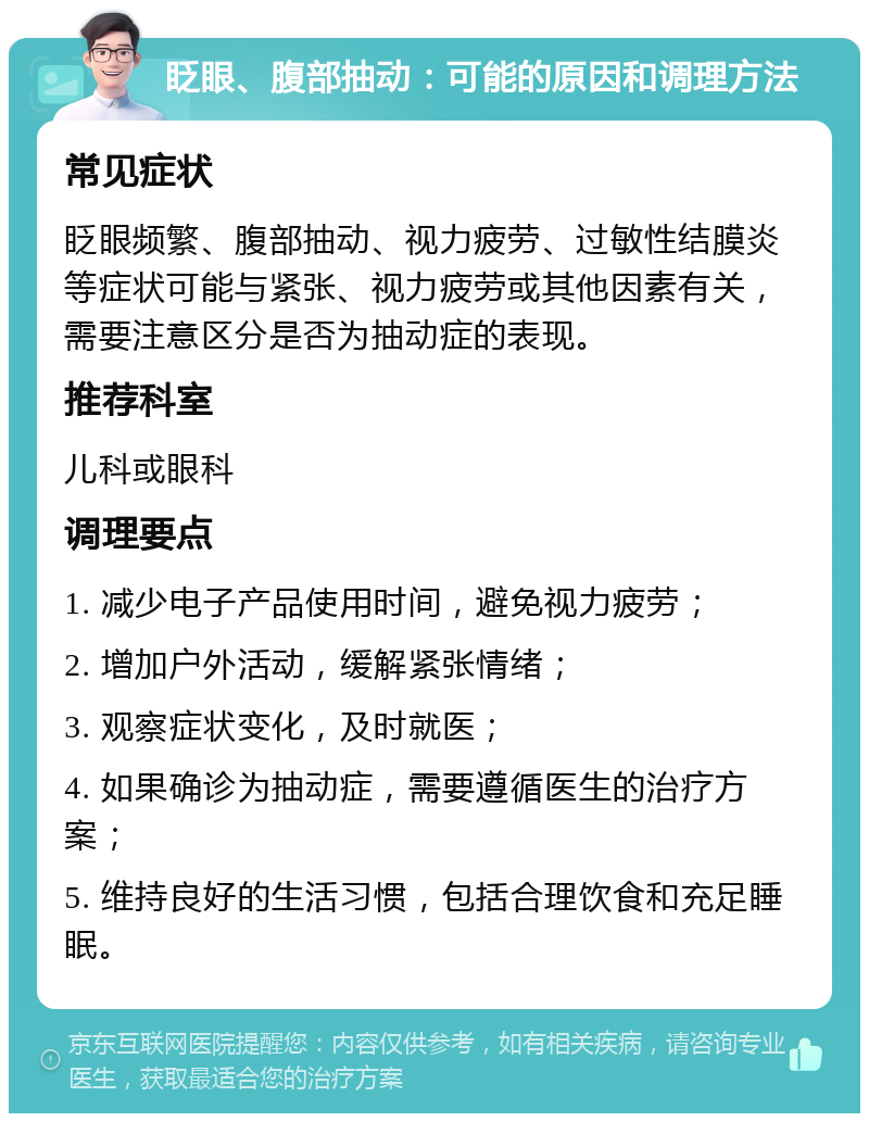 眨眼、腹部抽动：可能的原因和调理方法 常见症状 眨眼频繁、腹部抽动、视力疲劳、过敏性结膜炎等症状可能与紧张、视力疲劳或其他因素有关，需要注意区分是否为抽动症的表现。 推荐科室 儿科或眼科 调理要点 1. 减少电子产品使用时间，避免视力疲劳； 2. 增加户外活动，缓解紧张情绪； 3. 观察症状变化，及时就医； 4. 如果确诊为抽动症，需要遵循医生的治疗方案； 5. 维持良好的生活习惯，包括合理饮食和充足睡眠。