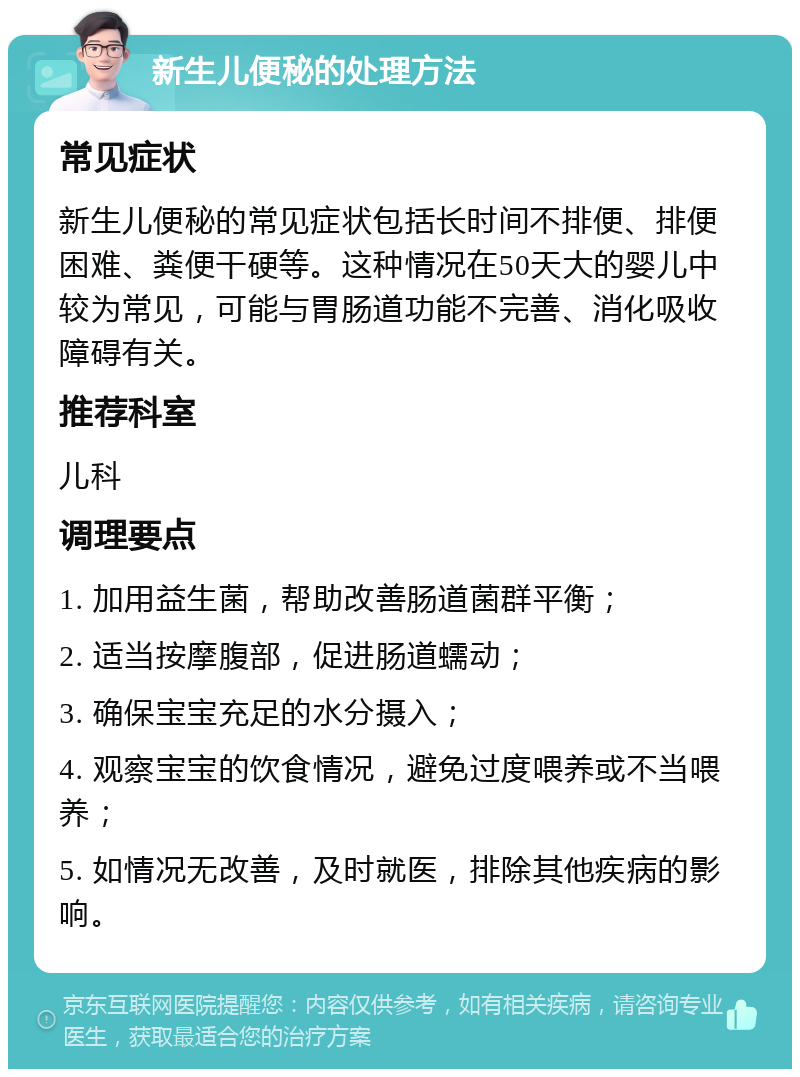 新生儿便秘的处理方法 常见症状 新生儿便秘的常见症状包括长时间不排便、排便困难、粪便干硬等。这种情况在50天大的婴儿中较为常见，可能与胃肠道功能不完善、消化吸收障碍有关。 推荐科室 儿科 调理要点 1. 加用益生菌，帮助改善肠道菌群平衡； 2. 适当按摩腹部，促进肠道蠕动； 3. 确保宝宝充足的水分摄入； 4. 观察宝宝的饮食情况，避免过度喂养或不当喂养； 5. 如情况无改善，及时就医，排除其他疾病的影响。