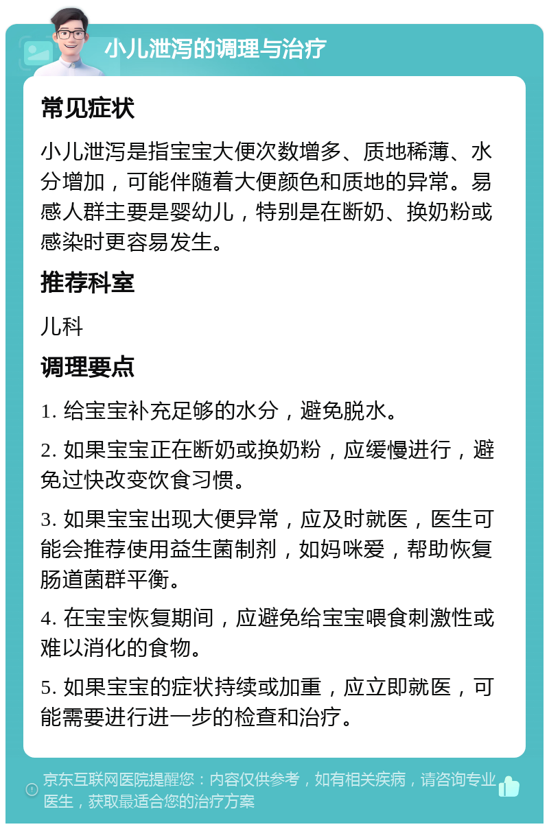 小儿泄泻的调理与治疗 常见症状 小儿泄泻是指宝宝大便次数增多、质地稀薄、水分增加，可能伴随着大便颜色和质地的异常。易感人群主要是婴幼儿，特别是在断奶、换奶粉或感染时更容易发生。 推荐科室 儿科 调理要点 1. 给宝宝补充足够的水分，避免脱水。 2. 如果宝宝正在断奶或换奶粉，应缓慢进行，避免过快改变饮食习惯。 3. 如果宝宝出现大便异常，应及时就医，医生可能会推荐使用益生菌制剂，如妈咪爱，帮助恢复肠道菌群平衡。 4. 在宝宝恢复期间，应避免给宝宝喂食刺激性或难以消化的食物。 5. 如果宝宝的症状持续或加重，应立即就医，可能需要进行进一步的检查和治疗。