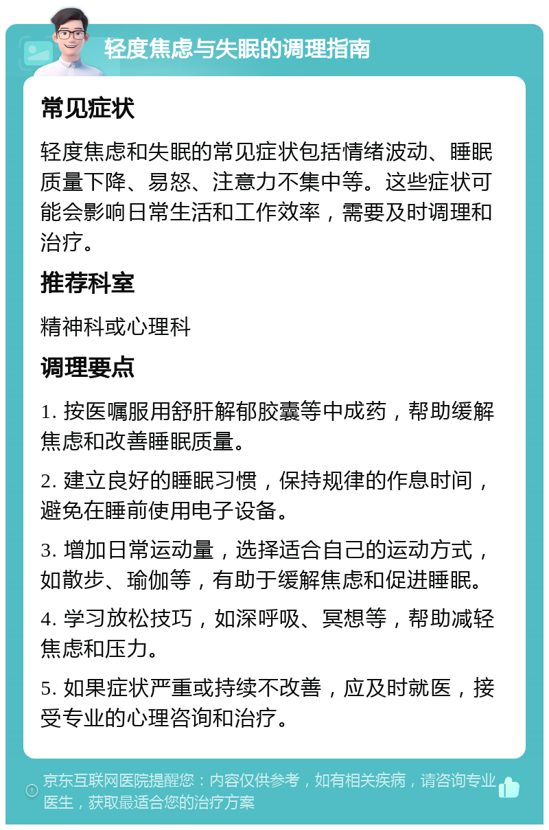 轻度焦虑与失眠的调理指南 常见症状 轻度焦虑和失眠的常见症状包括情绪波动、睡眠质量下降、易怒、注意力不集中等。这些症状可能会影响日常生活和工作效率，需要及时调理和治疗。 推荐科室 精神科或心理科 调理要点 1. 按医嘱服用舒肝解郁胶囊等中成药，帮助缓解焦虑和改善睡眠质量。 2. 建立良好的睡眠习惯，保持规律的作息时间，避免在睡前使用电子设备。 3. 增加日常运动量，选择适合自己的运动方式，如散步、瑜伽等，有助于缓解焦虑和促进睡眠。 4. 学习放松技巧，如深呼吸、冥想等，帮助减轻焦虑和压力。 5. 如果症状严重或持续不改善，应及时就医，接受专业的心理咨询和治疗。