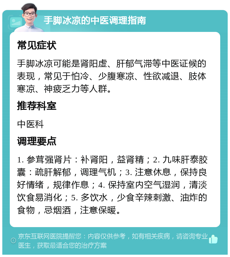 手脚冰凉的中医调理指南 常见症状 手脚冰凉可能是肾阳虚、肝郁气滞等中医证候的表现，常见于怕冷、少腹寒凉、性欲减退、肢体寒凉、神疲乏力等人群。 推荐科室 中医科 调理要点 1. 参茸强肾片：补肾阳，益肾精；2. 九味肝泰胶囊：疏肝解郁，调理气机；3. 注意休息，保持良好情绪，规律作息；4. 保持室内空气湿润，清淡饮食易消化；5. 多饮水，少食辛辣刺激、油炸的食物，忌烟酒，注意保暖。