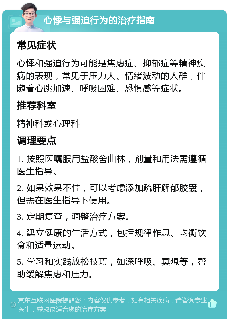 心悸与强迫行为的治疗指南 常见症状 心悸和强迫行为可能是焦虑症、抑郁症等精神疾病的表现，常见于压力大、情绪波动的人群，伴随着心跳加速、呼吸困难、恐惧感等症状。 推荐科室 精神科或心理科 调理要点 1. 按照医嘱服用盐酸舍曲林，剂量和用法需遵循医生指导。 2. 如果效果不佳，可以考虑添加疏肝解郁胶囊，但需在医生指导下使用。 3. 定期复查，调整治疗方案。 4. 建立健康的生活方式，包括规律作息、均衡饮食和适量运动。 5. 学习和实践放松技巧，如深呼吸、冥想等，帮助缓解焦虑和压力。