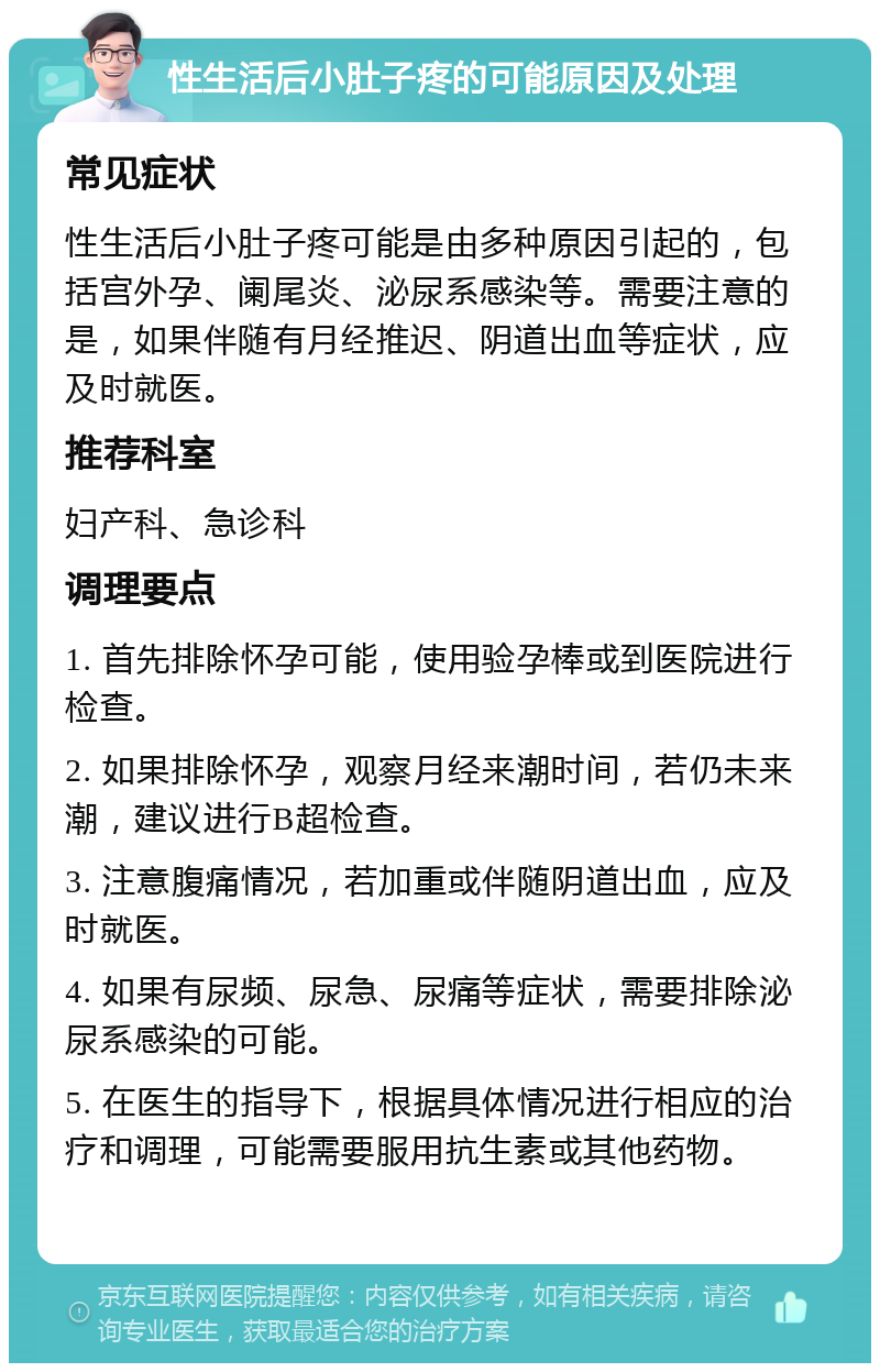 性生活后小肚子疼的可能原因及处理 常见症状 性生活后小肚子疼可能是由多种原因引起的，包括宫外孕、阑尾炎、泌尿系感染等。需要注意的是，如果伴随有月经推迟、阴道出血等症状，应及时就医。 推荐科室 妇产科、急诊科 调理要点 1. 首先排除怀孕可能，使用验孕棒或到医院进行检查。 2. 如果排除怀孕，观察月经来潮时间，若仍未来潮，建议进行B超检查。 3. 注意腹痛情况，若加重或伴随阴道出血，应及时就医。 4. 如果有尿频、尿急、尿痛等症状，需要排除泌尿系感染的可能。 5. 在医生的指导下，根据具体情况进行相应的治疗和调理，可能需要服用抗生素或其他药物。