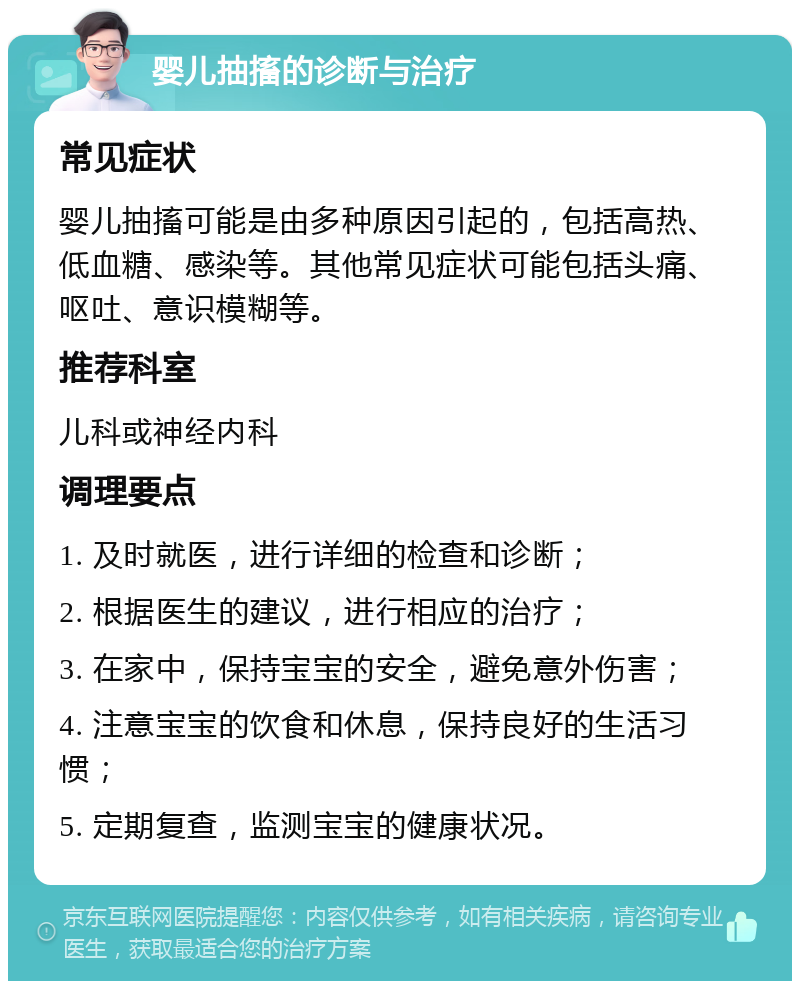 婴儿抽搐的诊断与治疗 常见症状 婴儿抽搐可能是由多种原因引起的，包括高热、低血糖、感染等。其他常见症状可能包括头痛、呕吐、意识模糊等。 推荐科室 儿科或神经内科 调理要点 1. 及时就医，进行详细的检查和诊断； 2. 根据医生的建议，进行相应的治疗； 3. 在家中，保持宝宝的安全，避免意外伤害； 4. 注意宝宝的饮食和休息，保持良好的生活习惯； 5. 定期复查，监测宝宝的健康状况。