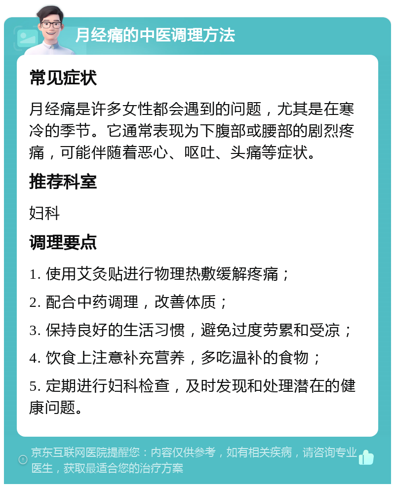 月经痛的中医调理方法 常见症状 月经痛是许多女性都会遇到的问题，尤其是在寒冷的季节。它通常表现为下腹部或腰部的剧烈疼痛，可能伴随着恶心、呕吐、头痛等症状。 推荐科室 妇科 调理要点 1. 使用艾灸贴进行物理热敷缓解疼痛； 2. 配合中药调理，改善体质； 3. 保持良好的生活习惯，避免过度劳累和受凉； 4. 饮食上注意补充营养，多吃温补的食物； 5. 定期进行妇科检查，及时发现和处理潜在的健康问题。