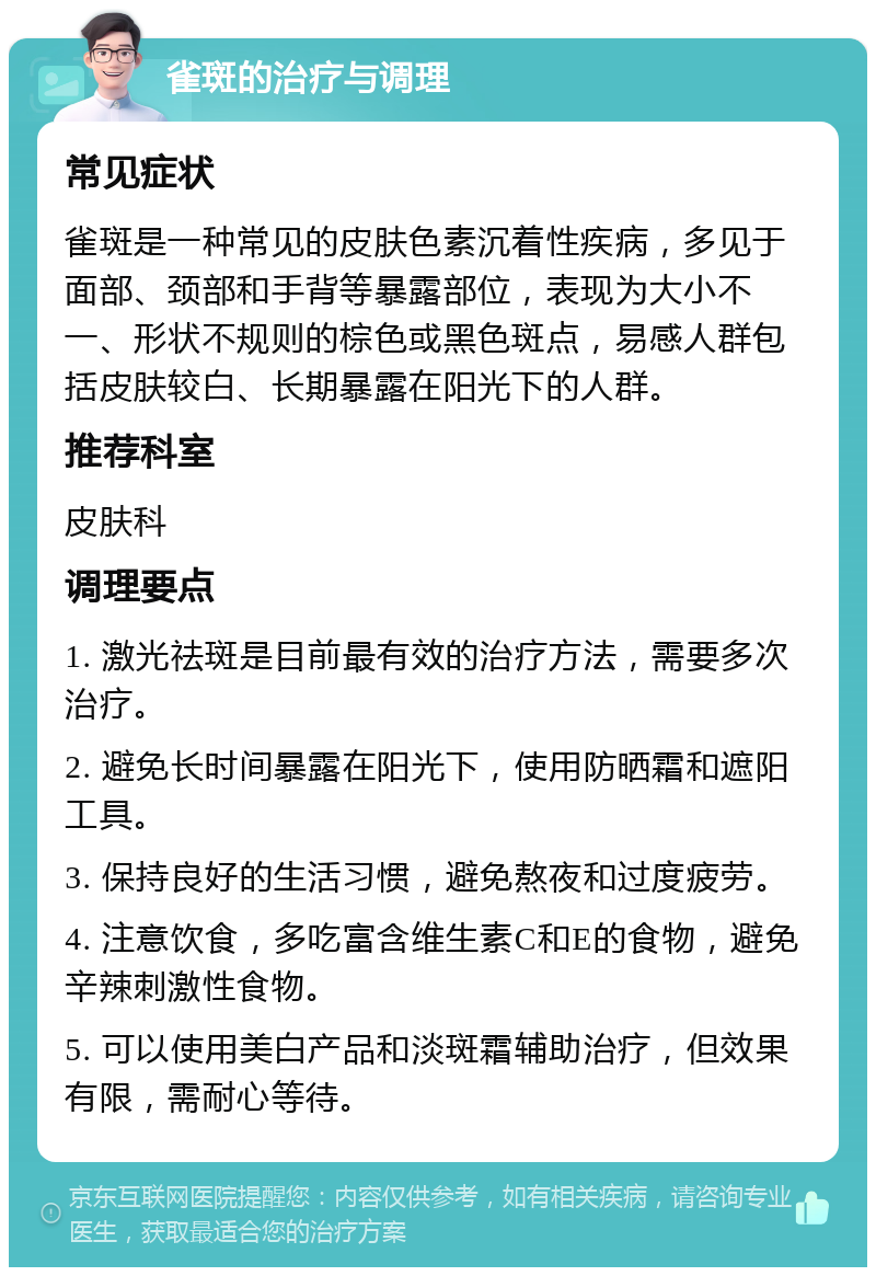 雀斑的治疗与调理 常见症状 雀斑是一种常见的皮肤色素沉着性疾病，多见于面部、颈部和手背等暴露部位，表现为大小不一、形状不规则的棕色或黑色斑点，易感人群包括皮肤较白、长期暴露在阳光下的人群。 推荐科室 皮肤科 调理要点 1. 激光祛斑是目前最有效的治疗方法，需要多次治疗。 2. 避免长时间暴露在阳光下，使用防晒霜和遮阳工具。 3. 保持良好的生活习惯，避免熬夜和过度疲劳。 4. 注意饮食，多吃富含维生素C和E的食物，避免辛辣刺激性食物。 5. 可以使用美白产品和淡斑霜辅助治疗，但效果有限，需耐心等待。