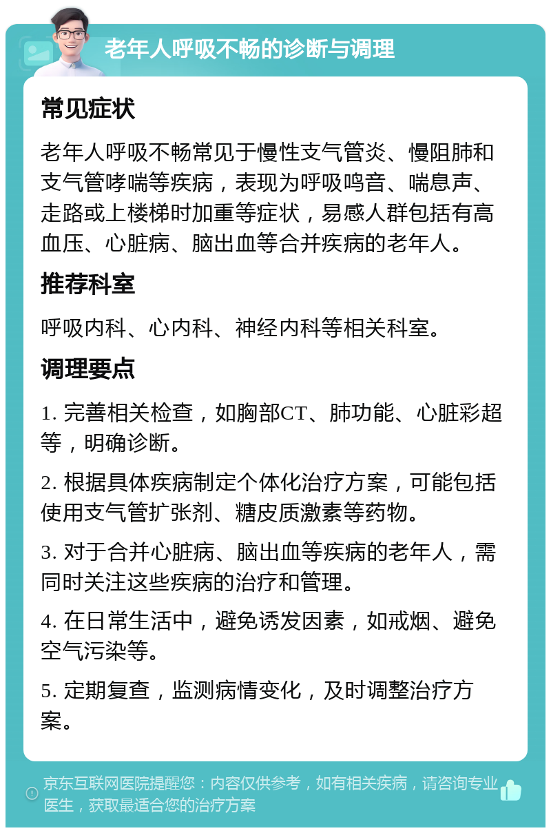 老年人呼吸不畅的诊断与调理 常见症状 老年人呼吸不畅常见于慢性支气管炎、慢阻肺和支气管哮喘等疾病，表现为呼吸鸣音、喘息声、走路或上楼梯时加重等症状，易感人群包括有高血压、心脏病、脑出血等合并疾病的老年人。 推荐科室 呼吸内科、心内科、神经内科等相关科室。 调理要点 1. 完善相关检查，如胸部CT、肺功能、心脏彩超等，明确诊断。 2. 根据具体疾病制定个体化治疗方案，可能包括使用支气管扩张剂、糖皮质激素等药物。 3. 对于合并心脏病、脑出血等疾病的老年人，需同时关注这些疾病的治疗和管理。 4. 在日常生活中，避免诱发因素，如戒烟、避免空气污染等。 5. 定期复查，监测病情变化，及时调整治疗方案。