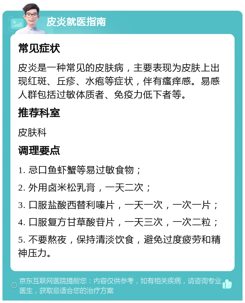 皮炎就医指南 常见症状 皮炎是一种常见的皮肤病，主要表现为皮肤上出现红斑、丘疹、水疱等症状，伴有瘙痒感。易感人群包括过敏体质者、免疫力低下者等。 推荐科室 皮肤科 调理要点 1. 忌口鱼虾蟹等易过敏食物； 2. 外用卤米松乳膏，一天二次； 3. 口服盐酸西替利嗪片，一天一次，一次一片； 4. 口服复方甘草酸苷片，一天三次，一次二粒； 5. 不要熬夜，保持清淡饮食，避免过度疲劳和精神压力。