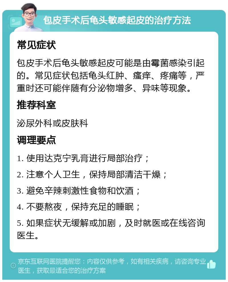 包皮手术后龟头敏感起皮的治疗方法 常见症状 包皮手术后龟头敏感起皮可能是由霉菌感染引起的。常见症状包括龟头红肿、瘙痒、疼痛等，严重时还可能伴随有分泌物增多、异味等现象。 推荐科室 泌尿外科或皮肤科 调理要点 1. 使用达克宁乳膏进行局部治疗； 2. 注意个人卫生，保持局部清洁干燥； 3. 避免辛辣刺激性食物和饮酒； 4. 不要熬夜，保持充足的睡眠； 5. 如果症状无缓解或加剧，及时就医或在线咨询医生。