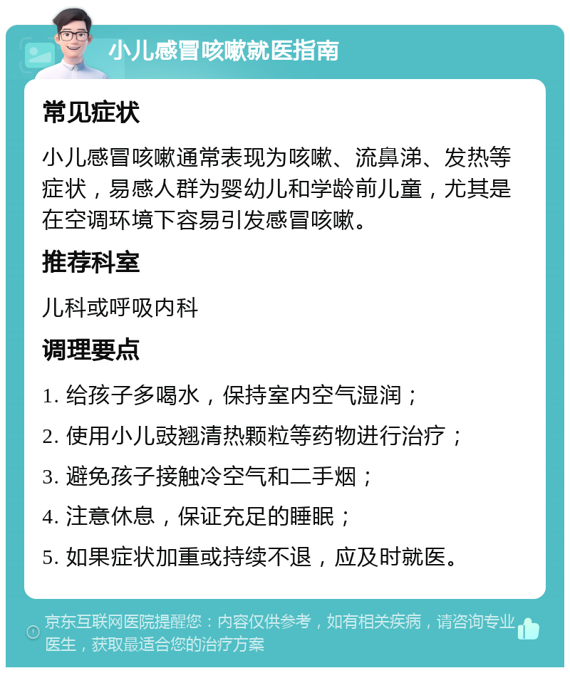 小儿感冒咳嗽就医指南 常见症状 小儿感冒咳嗽通常表现为咳嗽、流鼻涕、发热等症状，易感人群为婴幼儿和学龄前儿童，尤其是在空调环境下容易引发感冒咳嗽。 推荐科室 儿科或呼吸内科 调理要点 1. 给孩子多喝水，保持室内空气湿润； 2. 使用小儿豉翘清热颗粒等药物进行治疗； 3. 避免孩子接触冷空气和二手烟； 4. 注意休息，保证充足的睡眠； 5. 如果症状加重或持续不退，应及时就医。