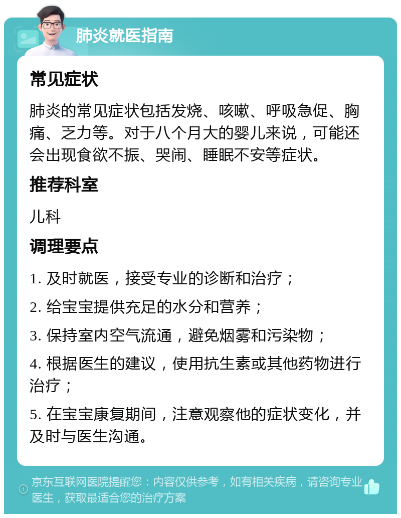 肺炎就医指南 常见症状 肺炎的常见症状包括发烧、咳嗽、呼吸急促、胸痛、乏力等。对于八个月大的婴儿来说，可能还会出现食欲不振、哭闹、睡眠不安等症状。 推荐科室 儿科 调理要点 1. 及时就医，接受专业的诊断和治疗； 2. 给宝宝提供充足的水分和营养； 3. 保持室内空气流通，避免烟雾和污染物； 4. 根据医生的建议，使用抗生素或其他药物进行治疗； 5. 在宝宝康复期间，注意观察他的症状变化，并及时与医生沟通。