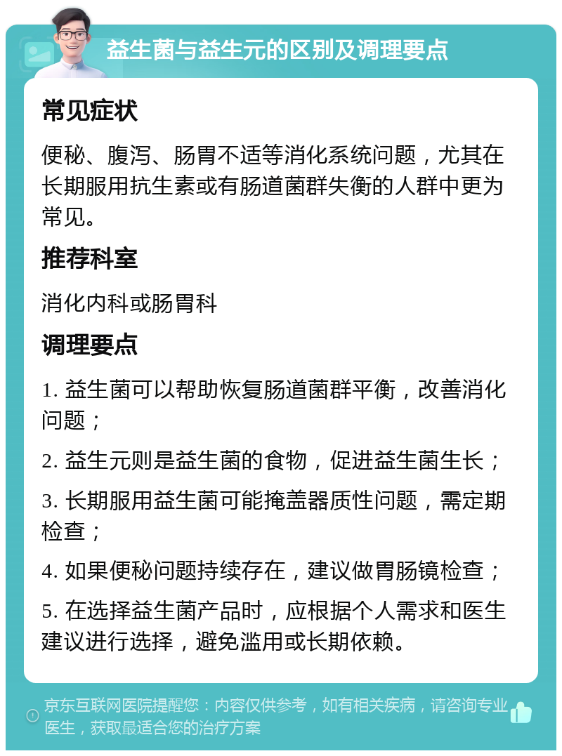 益生菌与益生元的区别及调理要点 常见症状 便秘、腹泻、肠胃不适等消化系统问题，尤其在长期服用抗生素或有肠道菌群失衡的人群中更为常见。 推荐科室 消化内科或肠胃科 调理要点 1. 益生菌可以帮助恢复肠道菌群平衡，改善消化问题； 2. 益生元则是益生菌的食物，促进益生菌生长； 3. 长期服用益生菌可能掩盖器质性问题，需定期检查； 4. 如果便秘问题持续存在，建议做胃肠镜检查； 5. 在选择益生菌产品时，应根据个人需求和医生建议进行选择，避免滥用或长期依赖。