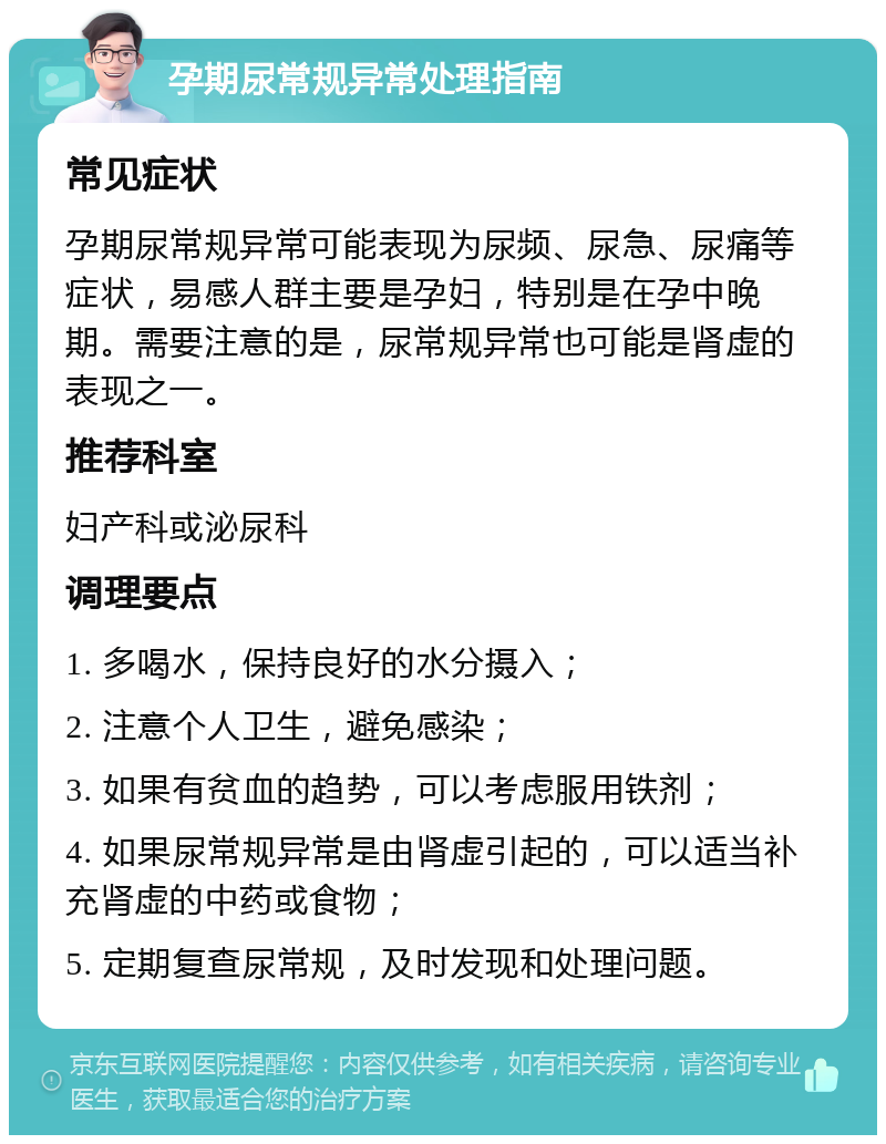 孕期尿常规异常处理指南 常见症状 孕期尿常规异常可能表现为尿频、尿急、尿痛等症状，易感人群主要是孕妇，特别是在孕中晚期。需要注意的是，尿常规异常也可能是肾虚的表现之一。 推荐科室 妇产科或泌尿科 调理要点 1. 多喝水，保持良好的水分摄入； 2. 注意个人卫生，避免感染； 3. 如果有贫血的趋势，可以考虑服用铁剂； 4. 如果尿常规异常是由肾虚引起的，可以适当补充肾虚的中药或食物； 5. 定期复查尿常规，及时发现和处理问题。