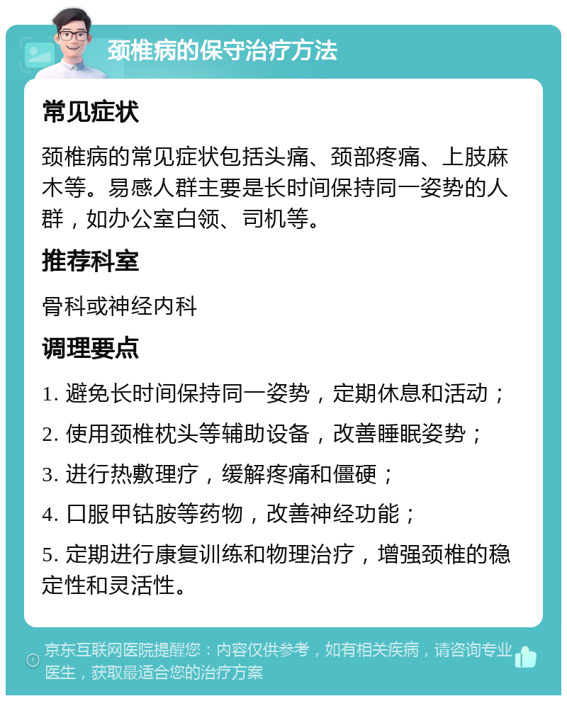 颈椎病的保守治疗方法 常见症状 颈椎病的常见症状包括头痛、颈部疼痛、上肢麻木等。易感人群主要是长时间保持同一姿势的人群，如办公室白领、司机等。 推荐科室 骨科或神经内科 调理要点 1. 避免长时间保持同一姿势，定期休息和活动； 2. 使用颈椎枕头等辅助设备，改善睡眠姿势； 3. 进行热敷理疗，缓解疼痛和僵硬； 4. 口服甲钴胺等药物，改善神经功能； 5. 定期进行康复训练和物理治疗，增强颈椎的稳定性和灵活性。