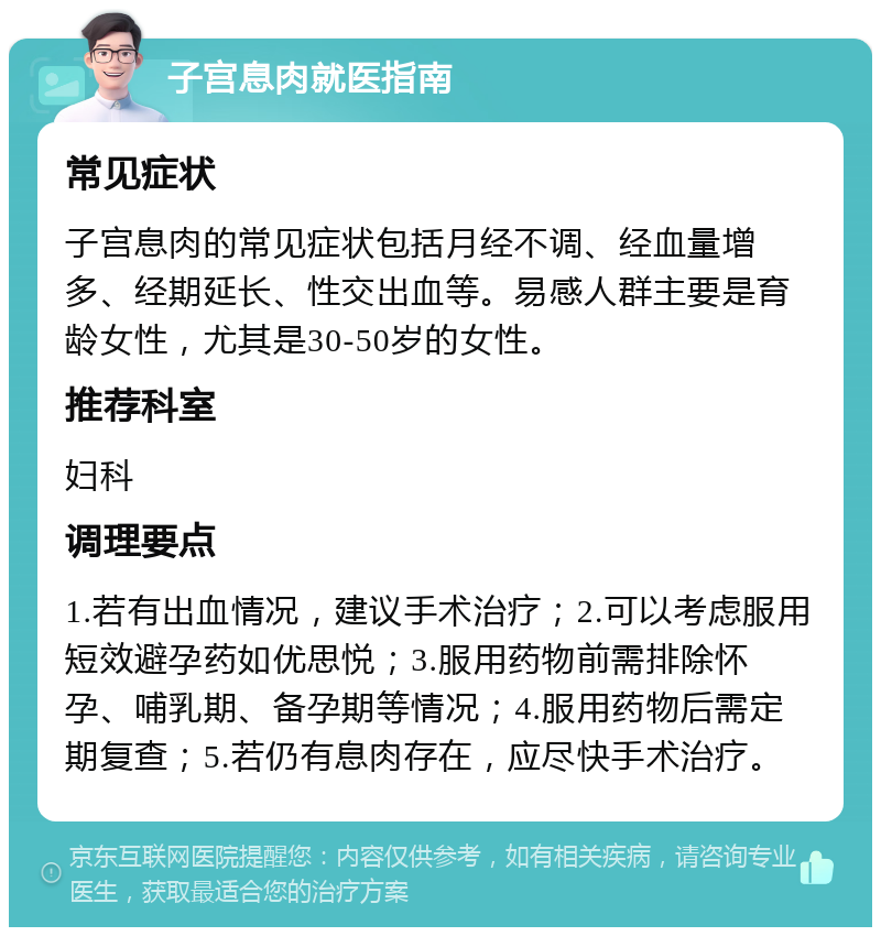 子宫息肉就医指南 常见症状 子宫息肉的常见症状包括月经不调、经血量增多、经期延长、性交出血等。易感人群主要是育龄女性，尤其是30-50岁的女性。 推荐科室 妇科 调理要点 1.若有出血情况，建议手术治疗；2.可以考虑服用短效避孕药如优思悦；3.服用药物前需排除怀孕、哺乳期、备孕期等情况；4.服用药物后需定期复查；5.若仍有息肉存在，应尽快手术治疗。