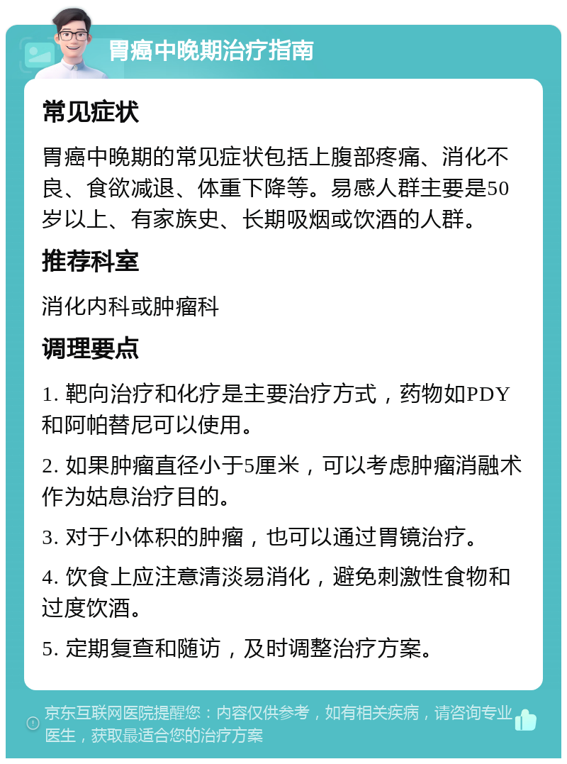 胃癌中晚期治疗指南 常见症状 胃癌中晚期的常见症状包括上腹部疼痛、消化不良、食欲减退、体重下降等。易感人群主要是50岁以上、有家族史、长期吸烟或饮酒的人群。 推荐科室 消化内科或肿瘤科 调理要点 1. 靶向治疗和化疗是主要治疗方式，药物如PDY和阿帕替尼可以使用。 2. 如果肿瘤直径小于5厘米，可以考虑肿瘤消融术作为姑息治疗目的。 3. 对于小体积的肿瘤，也可以通过胃镜治疗。 4. 饮食上应注意清淡易消化，避免刺激性食物和过度饮酒。 5. 定期复查和随访，及时调整治疗方案。