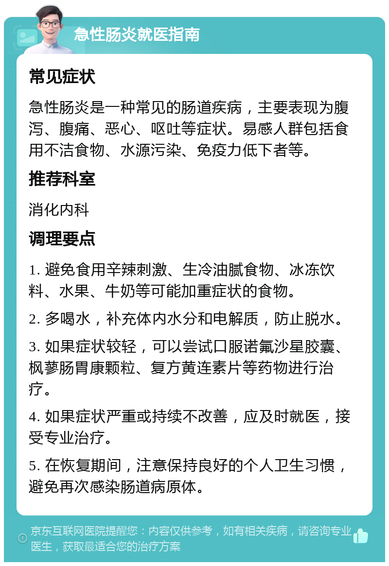 急性肠炎就医指南 常见症状 急性肠炎是一种常见的肠道疾病，主要表现为腹泻、腹痛、恶心、呕吐等症状。易感人群包括食用不洁食物、水源污染、免疫力低下者等。 推荐科室 消化内科 调理要点 1. 避免食用辛辣刺激、生冷油腻食物、冰冻饮料、水果、牛奶等可能加重症状的食物。 2. 多喝水，补充体内水分和电解质，防止脱水。 3. 如果症状较轻，可以尝试口服诺氟沙星胶囊、枫蓼肠胃康颗粒、复方黄连素片等药物进行治疗。 4. 如果症状严重或持续不改善，应及时就医，接受专业治疗。 5. 在恢复期间，注意保持良好的个人卫生习惯，避免再次感染肠道病原体。