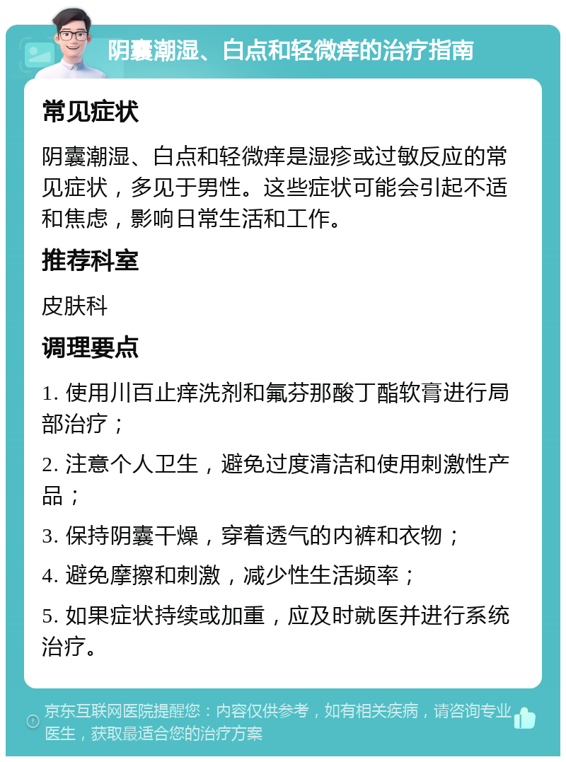 阴囊潮湿、白点和轻微痒的治疗指南 常见症状 阴囊潮湿、白点和轻微痒是湿疹或过敏反应的常见症状，多见于男性。这些症状可能会引起不适和焦虑，影响日常生活和工作。 推荐科室 皮肤科 调理要点 1. 使用川百止痒洗剂和氟芬那酸丁酯软膏进行局部治疗； 2. 注意个人卫生，避免过度清洁和使用刺激性产品； 3. 保持阴囊干燥，穿着透气的内裤和衣物； 4. 避免摩擦和刺激，减少性生活频率； 5. 如果症状持续或加重，应及时就医并进行系统治疗。