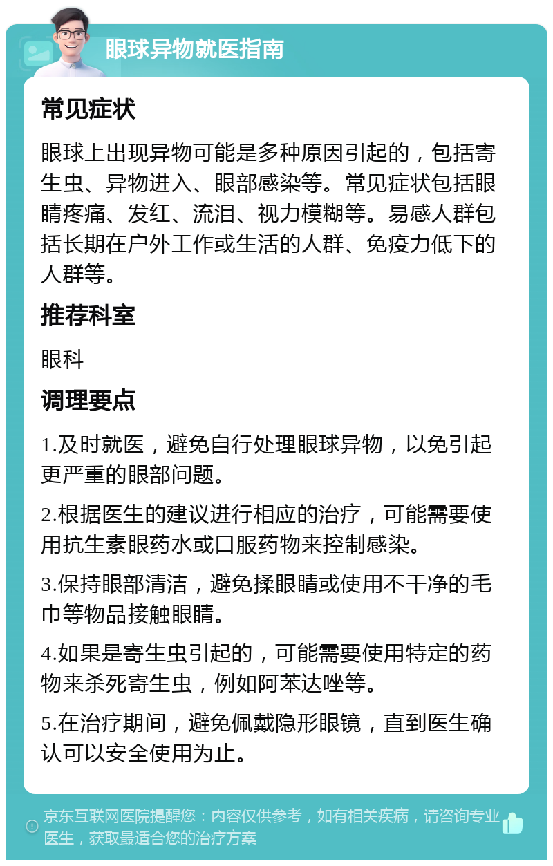 眼球异物就医指南 常见症状 眼球上出现异物可能是多种原因引起的，包括寄生虫、异物进入、眼部感染等。常见症状包括眼睛疼痛、发红、流泪、视力模糊等。易感人群包括长期在户外工作或生活的人群、免疫力低下的人群等。 推荐科室 眼科 调理要点 1.及时就医，避免自行处理眼球异物，以免引起更严重的眼部问题。 2.根据医生的建议进行相应的治疗，可能需要使用抗生素眼药水或口服药物来控制感染。 3.保持眼部清洁，避免揉眼睛或使用不干净的毛巾等物品接触眼睛。 4.如果是寄生虫引起的，可能需要使用特定的药物来杀死寄生虫，例如阿苯达唑等。 5.在治疗期间，避免佩戴隐形眼镜，直到医生确认可以安全使用为止。