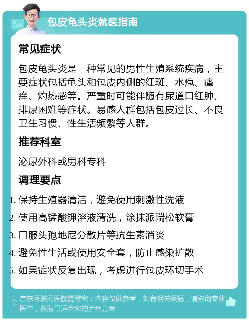 包皮龟头炎就医指南 常见症状 包皮龟头炎是一种常见的男性生殖系统疾病，主要症状包括龟头和包皮内侧的红斑、水疱、瘙痒、灼热感等。严重时可能伴随有尿道口红肿、排尿困难等症状。易感人群包括包皮过长、不良卫生习惯、性生活频繁等人群。 推荐科室 泌尿外科或男科专科 调理要点 保持生殖器清洁，避免使用刺激性洗液 使用高锰酸钾溶液清洗，涂抹派瑞松软膏 口服头孢地尼分散片等抗生素消炎 避免性生活或使用安全套，防止感染扩散 如果症状反复出现，考虑进行包皮环切手术