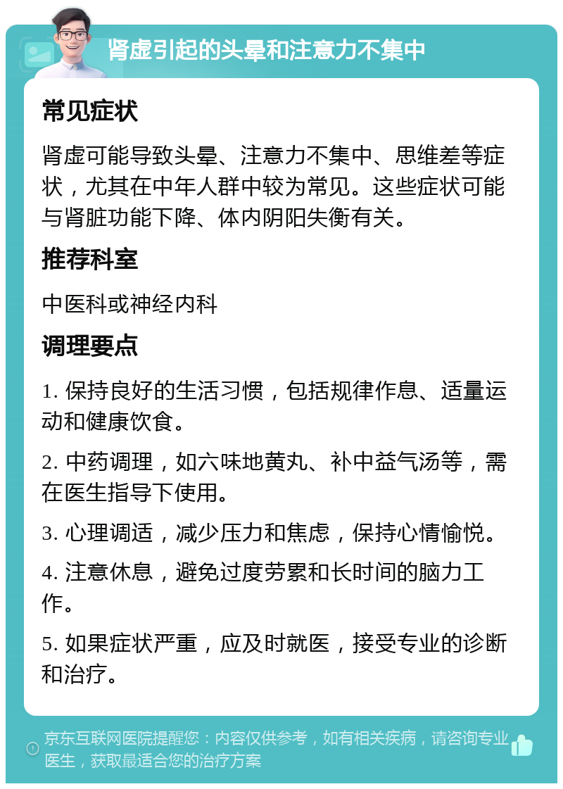 肾虚引起的头晕和注意力不集中 常见症状 肾虚可能导致头晕、注意力不集中、思维差等症状，尤其在中年人群中较为常见。这些症状可能与肾脏功能下降、体内阴阳失衡有关。 推荐科室 中医科或神经内科 调理要点 1. 保持良好的生活习惯，包括规律作息、适量运动和健康饮食。 2. 中药调理，如六味地黄丸、补中益气汤等，需在医生指导下使用。 3. 心理调适，减少压力和焦虑，保持心情愉悦。 4. 注意休息，避免过度劳累和长时间的脑力工作。 5. 如果症状严重，应及时就医，接受专业的诊断和治疗。