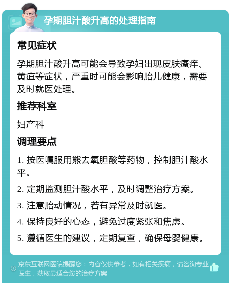 孕期胆汁酸升高的处理指南 常见症状 孕期胆汁酸升高可能会导致孕妇出现皮肤瘙痒、黄疸等症状，严重时可能会影响胎儿健康，需要及时就医处理。 推荐科室 妇产科 调理要点 1. 按医嘱服用熊去氧胆酸等药物，控制胆汁酸水平。 2. 定期监测胆汁酸水平，及时调整治疗方案。 3. 注意胎动情况，若有异常及时就医。 4. 保持良好的心态，避免过度紧张和焦虑。 5. 遵循医生的建议，定期复查，确保母婴健康。